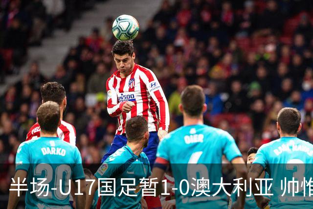 半场-U17国足暂1-0澳大利亚 帅惟浩1V2超车破门徐正鹏挑传助攻